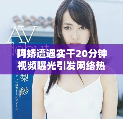 阿嬌遭遇實干20分鐘視頻曝光引發網絡熱議和粉絲關注