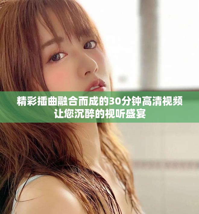 精彩插曲融合而成的30分鐘高清視頻讓您沉醉的視聽盛宴