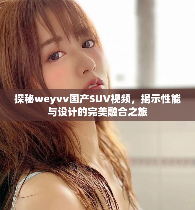 探秘weyvv國產SUV視頻,揭示性能與設計的完美融合之旅 探秘weyvv國產SUV視頻,揭示性能與設計的完美融合之旅