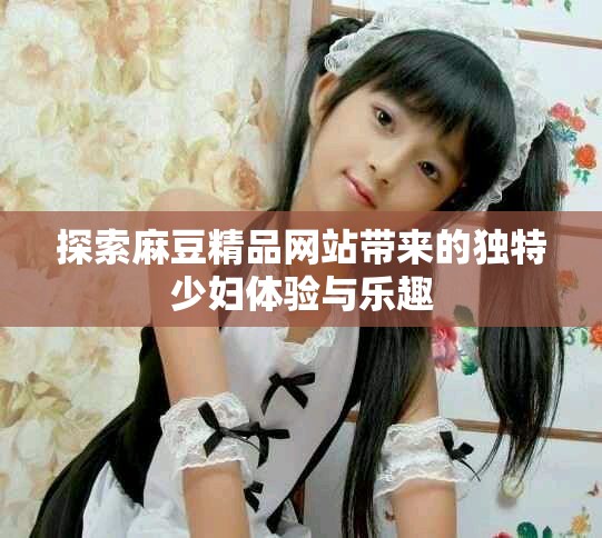 探索麻豆精品網站帶來的獨特少婦體驗與樂趣