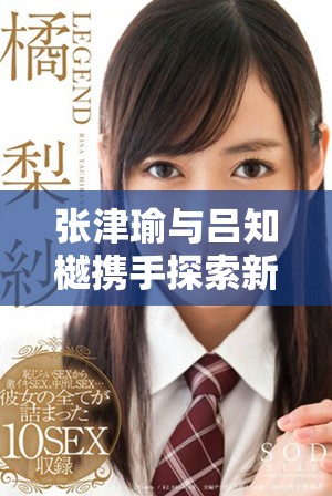 張津瑜與呂知樾攜手探索新的視頻應用亮點解析