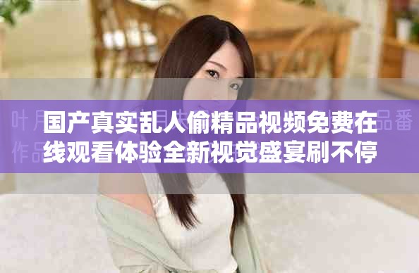 國產真實亂人偷精品視頻免費在線觀看體驗全新視覺盛宴刷不停 國產真實亂人偷精品視頻免費在線觀看體驗全新視覺盛宴刷不停