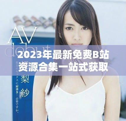 2023年最新免費B站資源合集一站式獲取永不收費