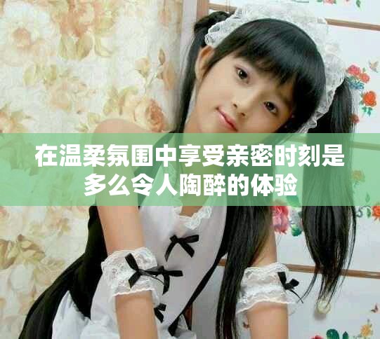 在溫柔氛圍中享受親密時(shí)刻是多么令人陶醉的體驗(yàn)