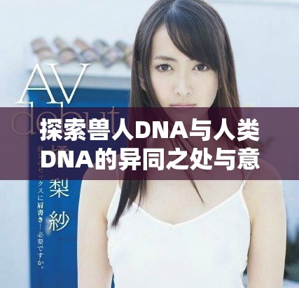 探索獸人DNA與人類DNA的異同之處與意義 探索獸人DNA與人類DNA的異同之處與意義