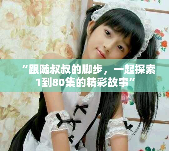 “跟隨叔叔的腳步,一起探索1到80集的精彩故事” “跟隨叔叔的腳步,一起探索1到80集的精彩故事”