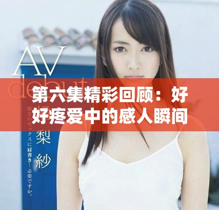 第六集精彩回顧:好好疼愛中的感人瞬間與角色發展分析 第六集精彩回顧:好好疼愛中的感人瞬間與角色發展分析