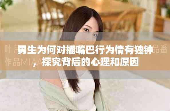 男生為何對(duì)插嘴巴行為情有獨(dú)鐘,探究背后的心理和原因 男生為何對(duì)插嘴巴行為情有獨(dú)鐘,探究背后的心理和原因