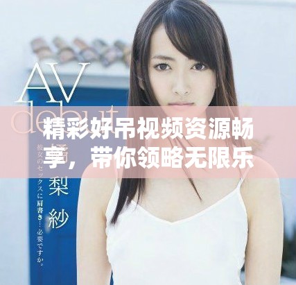 精彩好吊視頻資源暢享,帶你領略無限樂趣與驚喜 精彩好吊視頻資源暢享,帶你領略無限樂趣與驚喜