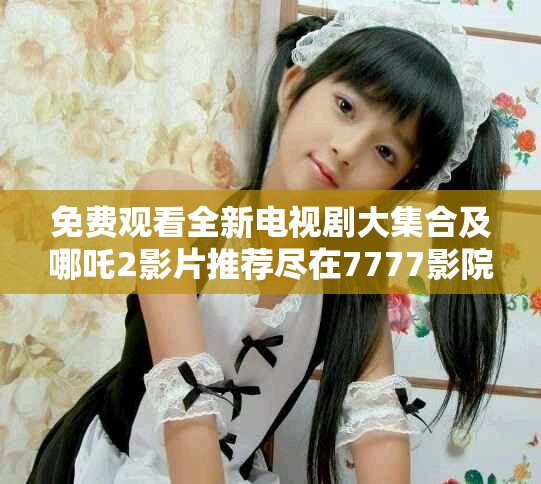 免費觀看全新電視劇大集合及哪吒2影片推薦盡在7777影院 免費觀看全新電視劇大集合及哪吒2影片推薦盡在7777影院