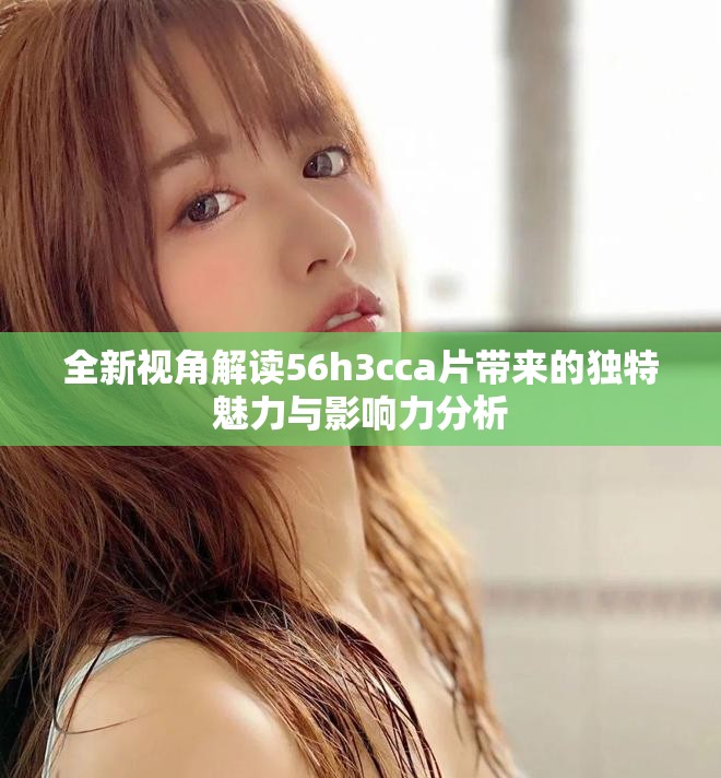 全新視角解讀56h3cca片帶來的獨特魅力與影響力分析 全新視角解讀56h3cca片帶來的獨特魅力與影響力分析