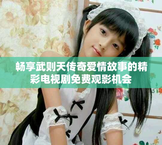 暢享武則天傳奇愛情故事的精彩電視劇免費觀影機會 暢享武則天傳奇愛情故事的精彩電視劇免費觀影機會