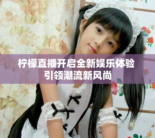 檸檬直播開啟全新娛樂體驗 引領潮流新風尚