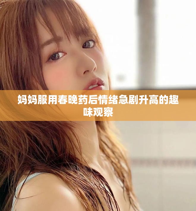 媽媽服用春晚藥后情緒急劇升高的趣味觀察 媽媽服用春晚藥后情緒急劇升高的趣味觀察