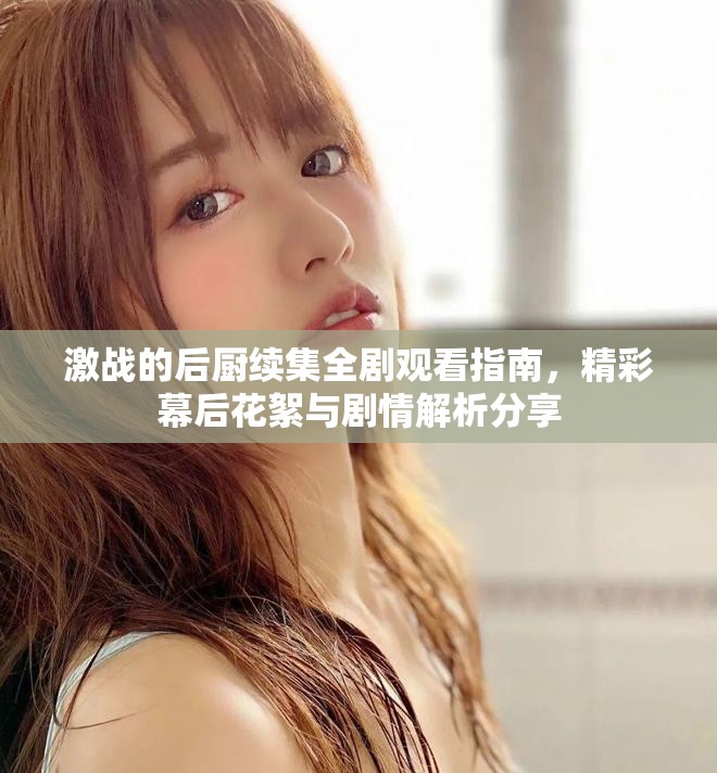 激戰的后廚續集全劇觀看指南,精彩幕后花絮與劇情解析分享 激戰的后廚續集全劇觀看指南,精彩幕后花絮與劇情解析分享