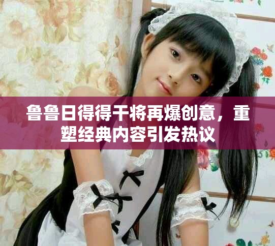 魯魯日得得干將再爆創意,重塑經典內容引發熱議 魯魯日得得干將再爆創意,重塑經典內容引發熱議