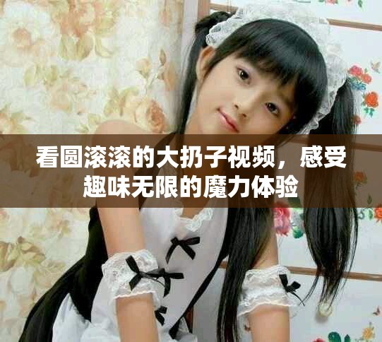 看圓滾滾的大扔子視頻，感受趣味無限的魔力體驗