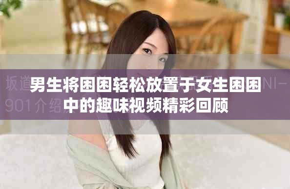 男生將困困輕松放置于女生困困中的趣味視頻精彩回顧