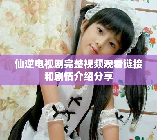 仙逆電視劇完整視頻觀看鏈接和劇情介紹分享