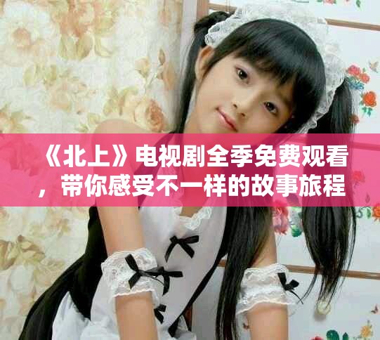 《北上》電視劇全季免費(fèi)觀看，帶你感受不一樣的故事旅程