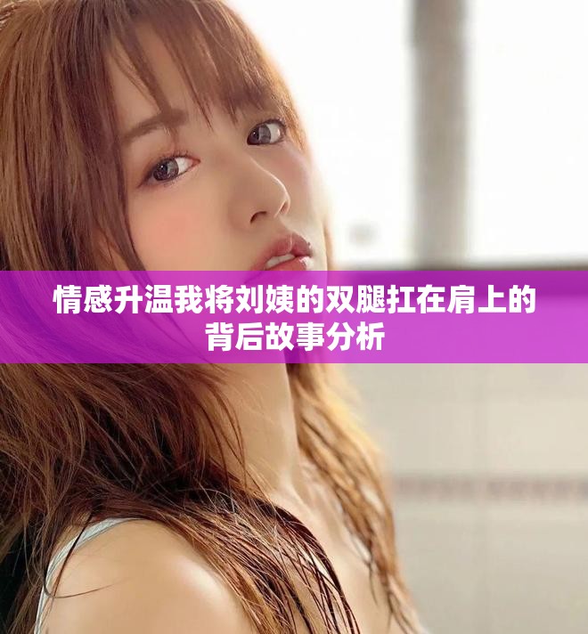 情感升溫我將劉姨的雙腿扛在肩上的背后故事分析